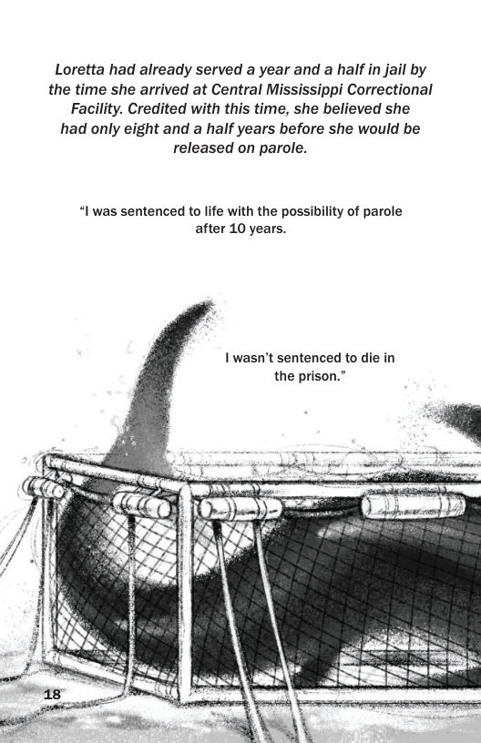 Loretta had already served a year and a half in jail by the time she arrived at Central Mississippi Correctional Facility. Credited with this time, she believed she had only eight and a half years before she would be released on parole. “I was sentenced to life with the possibility of parole after 10 years. 1 wasn’t sentenced to die in the prison.”